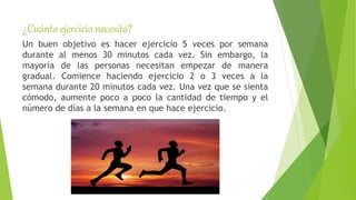 ¿Cuánto ejercicio necesito?
Un buen objetivo es hacer ejercicio 5 veces por semana
durante al menos 30 minutos cada vez. Sin embargo, la
mayoría de las personas necesitan empezar de manera
gradual. Comience haciendo ejercicio 2 o 3 veces a la
semana durante 20 minutos cada vez. Una vez que se sienta
cómodo, aumente poco a poco la cantidad de tiempo y el
número de días a la semana en que hace ejercicio.
 