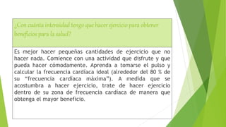 ¿Con cuánta intensidad tengo que hacer ejercicio para obtener
beneficios para la salud?
Es mejor hacer pequeñas cantidades de ejercicio que no
hacer nada. Comience con una actividad que disfrute y que
pueda hacer cómodamente. Aprenda a tomarse el pulso y
calcular la frecuencia cardíaca ideal (alrededor del 80 % de
su “frecuencia cardíaca máxima”). A medida que se
acostumbra a hacer ejercicio, trate de hacer ejercicio
dentro de su zona de frecuencia cardíaca de manera que
obtenga el mayor beneficio.
 