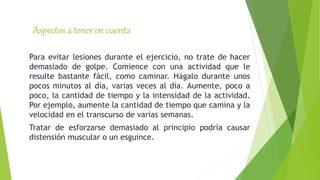 Aspectos a tener en cuenta
Para evitar lesiones durante el ejercicio, no trate de hacer
demasiado de golpe. Comience con una actividad que le
resulte bastante fácil, como caminar. Hágalo durante unos
pocos minutos al día, varias veces al día. Aumente, poco a
poco, la cantidad de tiempo y la intensidad de la actividad.
Por ejemplo, aumente la cantidad de tiempo que camina y la
velocidad en el transcurso de varias semanas.
Tratar de esforzarse demasiado al principio podría causar
distensión muscular o un esguince.
 