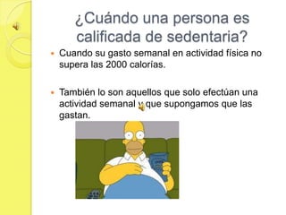 ¿Cuándo una persona es
       calificada de sedentaria?
   Cuando su gasto semanal en actividad física no
    supera las 2000 calorías.

   También lo son aquellos que solo efectúan una
    actividad semanal y que supongamos que las
    gastan.
 