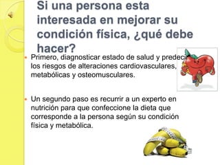 Si una persona esta
     interesada en mejorar su
     condición física, ¿qué debe
     hacer?
   Primero, diagnosticar estado de salud y predecir
    los riesgos de alteraciones cardiovasculares,
    metabólicas y osteomusculares.


   Un segundo paso es recurrir a un experto en
    nutrición para que confeccione la dieta que
    corresponde a la persona según su condición
    física y metabólica.
 