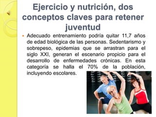 Ejercicio y nutrición, dos
conceptos claves para retener
           juventud
   Adecuado entrenamiento podría quitar 11,7 años
    de edad biológica de las personas. Sedentarismo y
    sobrepeso, epidemias que se arrastran para el
    siglo XXI, generan el escenario propicio para el
    desarrollo de enfermedades crónicas. En esta
    categoría se halla el 70% de la población,
    incluyendo escolares.
 