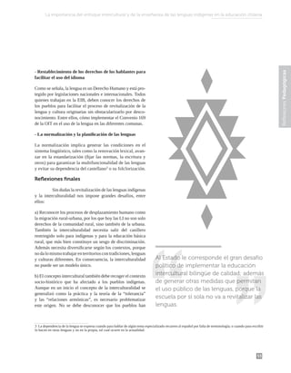 53
Reflexiones
Pedagógicas
- Restablecimiento de los derechos de los hablantes para
facilitar el uso del idioma
Como se señala, la lengua es un Derecho Humano y está pro-
tegido por legislaciones nacionales e internacionales. Todos
quienes trabajan en la EIB, deben conocer los derechos de
los pueblos para facilitar el proceso de revitalización de la
lengua y cultura originarias sin obstacularizarlo por desco-
nocimiento. Entre ellos, cómo implementar el Convenio 169
de la OIT en el uso de la lengua en las diferentes comunas.
- La normalización y la planificación de las lenguas
La normalización implica generar las condiciones en el
sistema lingüístico, tales como la renovación lexical, avan-
zar en la estandarización (fijar las normas, la escritura y
otros) para garantizar la multifuncionalidad de las lenguas
y evitar su dependencia del castellano3
o su folclorización.
Reflexiones finales
	 Sin dudas la revitalización de las lenguas indígenas
y la interculturalidad nos impone grandes desafíos, entre
ellos:
a) Reconocer los procesos de desplazamiento humano como
la migración rural-urbana, por los que hoy las LI no son solo
derechos de la comunidad rural, sino también de la urbana.
También la interculturalidad necesita salir del casillero
restringido solo para indígenas y para la educación básica
rural, que más bien constituye un sesgo de discriminación.
Además necesita diversificarse según los contextos, porque
nodalomismotrabajarenterritorioscontradiciones,lenguas
y culturas diferentes. En consecuencia, la interculturalidad
no puede ser un modelo único.
b) El concepto intercultural también debe recoger el contexto
socio-histórico que ha afectado a los pueblos indígenas.
Aunque en un inicio el concepto de la interculturalidad se
generalizó como la práctica y la teoría de la “tolerancia”
y las “relaciones armónicas”, es necesario problematizar
este origen. No se debe desconocer que los pueblos han
3 La dependencia de la lengua se expresa cuando para hablar de algún tema especializado recurren al español por falta de terminología; o cuando para escribir
lo hacen en otras lenguas y no en la propia, tal cual ocurre en la actualidad.
Al Estado le corresponde el gran desafío
político de implementar la educación
intercultural bilingüe de calidad; además
de generar otras medidas que permitan
el uso público de las lenguas, porque la
escuela por sí sola no va a revitalizar las
lenguas.
La importancia del enfoque intercultural y de la enseñanza de las lenguas indígenas en la educación chilena
 