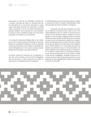 Docencia Nº 51 Diciembre 2013
54
Reflexiones Pedagógicas
permanecido en situación de colonialidad, subordinación
y opresión, relaciones que deben ser develadas para que
los participantes de la convivencia intercultural se hagan
cargo, como sujetos históricos, de transformar la sociedad
racista y excluyente. A su vez, las culturas dominantes han
generado múltiples vías de reproducción y para abordarlas
no bastan los nuevos contenidos incluidos, sino otras formas
de aprender, otras didácticas y otros métodos.
c) La educación intercultural bilingüe debe ser de calidad,
para lo cual se requieren profesores formados en intercultu-
ralidad y en estrategias de bilingüismo. Sin ello es imposible
la educación intercultural, como también es imposible desa-
rrollar el bilingüismo en LI en la escuela si no hay profesores
hablantes de tales lenguas y que sepan enseñarlas.
d) Generar sistemas de monitoreos de la experiencia en
aula. Hoy existe una figura, el Asesor Técnico Pedagógico,
pero son muy pocos, y faltan especialistas que hagan las
supervisiones a la implementación de la asignatura.
e) El PEIB-Mineduc necesita un plan para mejorar y ampliar
la cobertura de la EIB y eso implica voluntad política, sobre
todo para dotar de recursos económicos al programa.
	 Finalmente, más allá de estos desafíos, hoy tene-
mos la imperiosa necesidad de hacer visible al otro con la
misma dignidad de todos. Es tiempo de reconocer que en
este país no hay chilenos de primera, segunda y de tercera
categoría, y que los pueblos originarios tienen los mismos
derechos que todo el pueblo de Chile de preservar su lengua,
su cultura, recibir una educación de calidad en sus lenguas y
decidir autónomamente sobre su futuro. Para ello es urgente
revisar qué país queremos, qué desarrollo, cómo protegere-
mos el medio ambiente, etc. Una sociedad para todos los
pueblos que conforman el país y no solo para algunos. Los
pueblos indígenas tienen mucho que aportar en esta gran ta-
rea. La EIB no se puede reducir a la enseñanza de idiomas,
ya que encierra un gran potencial social y político. Cuando
va más allá de lo pedagógico, acompaña el proceso de re-
construcción de la cultura, del pensamiento propio y, lo más
importante, levanta la dignidad de los pueblos, su autoestima
y valor de su cultura.
 
