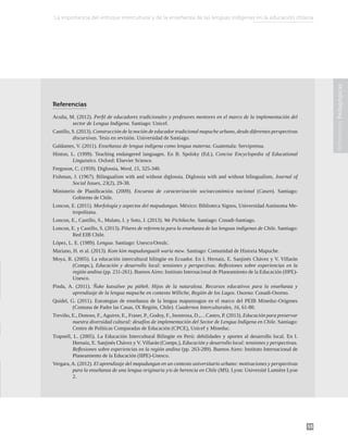 55
Reflexiones
Pedagógicas
Referencias
Acuña, M. (2012). Perfil de educadores tradicionales y profesores mentores en el marco de la implementación del
sector de Lengua Indígena. Santiago: Unicef.
Castillo, S. (2013). Construcción de la noción de educador tradicional mapuche urbano, desde diferentes perspectivas
discursivas. Tesis en revisión. Universidad de Santiago.
Galdames, V. (2011). Enseñanza de lengua indígena como lengua materna. Guatemala: Serviprensa.
Hinton, L. (1999). Teaching endangered languages. En B. Spolsky (Ed.), Concise Encyclopedia of Educational
Linguistics. Oxford: Elsevier Science.
Ferguson, C. (1959). Diglossia, Word, 15, 325-340.
Fishman, J. (1967). Bilingualism with and without diglossia. Diglossia with and without bilingualism, Journal of
Social Issues, 23(2), 29-38.
Ministerio de Planificación. (2009). Encuesta de caracterización socioeconómica nacional (Casen). Santiago:
Gobierno de Chile.
Loncon, E. (2011). Morfología y aspectos del mapudungun. México: Biblioteca Signos, Universidad Autónoma Me-
tropolitana.
Loncon, E., Castillo, S., Mulato, I. y Soto, J. (2013). We Pichikeche. Santiago: Conadi-Santiago.
Loncon, E. y Castillo, S. (2013). Pilares de referencia para la enseñanza de las lenguas indígenas de Chile. Santiago:
Red EIB Chile.
López, L. E. (1989). Lengua. Santiago: Unesco/Orealc.
Mariano, H. et al. (2013). Kom kim mapudunguaiñ waria mew. Santiago: Comunidad de Historia Mapuche.
Moya, R. (2005). La educación intercultural bilingüe en Ecuador. En I. Hernaiz, E. Sanjinés Chávez y V. Villarán
(Comps.), Educación y desarrollo local: tensiones y perspectivas. Reflexiones sobre experiencias en la
región andina (pp. 231-261). Buenos Aires: Instituto Internacional de Planeamiento de la Educación (IIPE)-
Unesco.
Pinda, A. (2011). Ñuke kutxalwe pu püñeñ. Hijos de la naturaleza. Recursos educativos para la enseñanza y
aprendizaje de la lengua mapuche en contexto Williche, Región de los Lagos. Osorno: Conadi-Osorno.
Quidel, G. (2011). Estrategias de enseñanza de la lengua mapunzugun en el marco del PEIB Mineduc-Orígenes
(Comuna de Padre las Casas, IX Región, Chile). Cuadernos Interculturales, 16, 61-80.
Treviño, E., Donoso, F.,Aguirre, E., Fraser, P., Godoy, F., Inostroza, D.,…Castro, P. (2013). Educación para preservar
nuestra diversidad cultural: desafíos de implementación del Sector de Lengua Indígena en Chile. Santiago:
Centro de Políticas Comparadas de Educación (CPCE), Unicef y Mineduc.
Trapnell, L. (2005). La Educación Intercultural Bilingüe en Perú: debilidades y aportes al desarrollo local. En I.
Hernaiz, E. Sanjinés Chávez y V. Villarán (Comps.), Educación y desarrollo local: tensiones y perspectivas.
Reflexiones sobre experiencias en la región andina (pp. 263-289). Buenos Aires: Instituto Internacional de
Planeamiento de la Educación (IIPE)-Unesco.
Vergara, A. (2012). El aprendizaje del mapudungun en un contexto universitario urbano: motivaciones y perspectivas
para la enseñanza de una lengua originaria y/o de herencia en Chile (MS). Lyon: Université Lumière Lyon
2.
La importancia del enfoque intercultural y de la enseñanza de las lenguas indígenas en la educación chilena
 