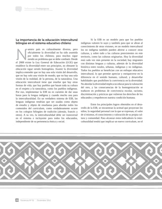 Docencia Nº 51 Diciembre 2013
46
Reflexiones Pedagógicas
La importancia de la educación intercultural
bilingüe en el sistema educativo chileno
N
uestro país es culturalmente diverso, pero
oficialmente la diversidad no ha sido asumida
por todos los chilenos; para muchos sigue
siendo un problema que se debe combatir. Desde
el 2008 existe la Ley General de Educación (LGE) que
establece la diversidad entre sus principios, no obstante la
educación sigue siendo homogénea. Asumir la diversidad
implica entender que no hay una sola visión del desarrollo,
que no hay solo una visión de mundo, que no hay una sola
visión de la realidad, de la persona, de la naturaleza. Una
educación intercultural tiene que enseñar que hay otras
formas de vida, que hay pueblos que basan toda su cultura
en el respeto a la naturaleza, como los pueblos indígenas.
Por eso, implementar la EIB no es cuestión de dar unas
horas para la lengua indígena y cuando mucho una para
la interculturalidad. En un verdadero sistema de EIB, las
lenguas indígenas tendrían que ser usadas como objeto
de estudio y objeto de enseñanza para abordar todos los
contenidos del curriculum, como verdaderamente ocurre
en los colegios bilingües de tradición (alemán, francés y
otros). A su vez, la interculturalidad debe ser transversal
en el sistema e incluyente para todos los educandos,
independiente de su pertenencia étnica y social.
	 Si la EIB es un modelo para que los pueblos
indígenas valoren lo suyo y también para que se abran al
conocimiento de otras visiones, en un modelo intercultural
los no indígena también pueden abrirse a conocer otras
culturas, y sobre todo a las culturas preexistentes en este
territorio, como las culturas originarias. Hoy la diversidad
está cada vez más presente en la sociedad, hay migrantes
con distintas lenguas y culturas, además de la diversidad
histórica entre rurales, urbanas, indígenas y no indígenas.
Todos los pueblos se benefician con un enfoque educativo
intercultural, lo que permite apreciar y enriquecerse en la
diferencia en el sentido humano, cultural; y desarrollar
habilidades que posibiliten la convivencia en la diversidad.
No abordar la diversidad implica no educar para la valoración
del otro, y las consecuencias de la homogenización se
traducen en problemas de convivencia escolar, racismo,
discriminación y prácticas que vulneran los derechos de los
educandos y empobrecen nuestra condición humana.
	 Entre los principales logros obtenidos en el desa-
rrollo de la EIB, se encuentran la actitud que proyectan los
niños, la seguridad personal con la que se expresan, el valor
de sí mismos, el conocimiento y valoración de su propia cul-
tura y comunidad. Para alcanzar estos indicadores la inter-
culturalidad tendrá que implicar un nuevo curriculum, no el
 