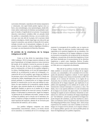 47
Reflexiones
Pedagógicas
Solo un 12% de la población habla y
entiende lengua indígena, siendo la
mayoría de ellos mayores de 60 años.
curriculum reformado y reproductor del sistema inequitativo
y colonizante, sino aquel donde puedan ingresar otros sa-
beres, otras metodologías, otras epistemologías, donde dife-
rentes sabios tradicionales de distintas nacionalidades expli-
quen el mundo, el significado de ser persona. Una propuesta
educativa intercultural verdadera debe ser pensada desde
los pueblos y comunidades diversas, con un sentido inclu-
sivo que vaya más allá de lo propio, de lo nacional, desde
posturas estratégicas, donde tenga lugar una educación que
respete la naturaleza, que permita el desarrollo de la episte-
mología recreada con el pensamiento indígena, de cara al
presente, futuro y pasado; y donde se dignifique al hombre y
a la mujer con una dimensión de Derechos Humanos.
El sentido de la enseñanza de la lengua
indígena en la EIB
	 Como ya lo han dicho los especialistas (López,
1989; Galdames, 2011) la lengua materna redunda en valor
para el aprendizaje; en la lengua materna se toma conciencia
del mundo, de la realidad y ocurren los procesos de apren-
dizaje. Pero más allá de esto, su enseñanza es estratégica
para la continuación y el futuro de los pueblos indígenas y
su cultura. Ontológicamente, en el caso del mapuzungun, el
sentido de su revitalización es parte de la búsqueda y re-
cuperación del ser de la palabra, ngen dungu que habita en
las personas como lo dice Paredes Pinda (2011). Desde esta
concepción, hablar mapudungun tiene una connotación es-
piritual profunda, la comunicación en la lengua ancestral
permite la comunicación con los seres que habitan la natu-
raleza, los ngen (espíritu de la naturaleza), ngenko (dueños
del agua), ngen mawida (dueños de la montaña), etc. Este
significado también se aprecia en el nombre de la lengua
mapudungun (el habla de los seres de la tierra). Al perder la
lengua, se interrumpe la comunicación. Según los antiguos,
“la generación de no hablantes está muda”, porque no tiene
el dungu (la palabra), que la vincula con la naturaleza. En-
tonces, recuperar la lengua es también la recuperación de la
salud espiritual del mapuche, además de ser necesaria para
el desarrollo del intelecto y de la cultura.
Los pueblos indígenas comparten una misma
espiritualidad, conocimientos, valores y un mismo vínculo
con la naturaleza. La enseñanza de la LI es estratégica para
mantener la cosmogonía de los pueblos, que se expresa en
la lengua. Todas las prácticas sociales tradicionales están
registradas en la memoria lingüística de sus miembros. Por
lo mismo, la enseñanza de las lenguas indígenas se inserta
en el proyecto sociopolítico de recuperación de los derechos
indígenas, y en particular, de los derechos lingüísticos. Existe
una fuerte demanda por el reconocimiento de los derechos
lingüísticos, y países como Argentina, Bolivia, Ecuador,
Perú y otros cuentan con leyes específicas; lamentablemente,
en Chile aún no se comprende esta demanda.
	 Más allá de las políticas estatales de intercultura-
lidad, también es necesario mirar el trabajo de las organi-
zaciones, sus comunidades y de la sociedad civil en la bús-
queda del pluralismo lingüístico cultural. A nivel regional
lentamente emergen otras formas de desarrollar la EIB. Por
ejemplo, en la comuna de Galvarino, en la región de La
Araucanía, hoy se tramita una ordenanza municipal para la
oficialización de la lengua mapuche, que implicaría el uso
público del mapudungun en los ámbitos de la salud, la ad-
ministración comunal municipal, en la justicia y otros. Sin
dudas, esta es una apuesta diferente a la sola revitalización
de la lengua en la escuela. De igual modo, en la ciudad de
Santiago ha surgido un nuevo fenómeno: lentamente se mul-
tiplican los colectivos de enseñanza de lengua mapudungun
por “neo hablantes”, jóvenes que aprendieron la lengua ma-
puche después del castellano, y que hoy enseñan LI, articu-
lados con hablantes nativos (Experiencia del colectivo Kom
Kim Mapuduguaiñ Waria mew, Santiago, 2011- 2013). Estas
experiencias nos remiten a una nueva realidad, al uso de la
lengua en el espacio de los jóvenes, en el espacio urbano y
en el espacio público, gracias a lo cual es posible pensar un
futuro de dignidad para los pueblos originarios.
La importancia del enfoque intercultural y de la enseñanza de las lenguas indígenas en la educación chilena
 