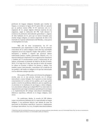 49
Reflexiones
Pedagógicas
profesores de lenguas indígenas formados para enseñar las
lenguas, se incorpora la figura del ET quien debe ser apoyado
por un profesor mentor (PM). El ET interviene solo en la
asignatura de LI, aunque algunos refuerzan materias de otra
asignatura, según la indicación del PM. Cabe destacar la
existencia de profesores interculturales generalistas1
y algunos
de ellos hablantes de LI, pero que no fueron formados para
enseñar lengua indígena; un número importante de ellos se ha
insertado en el aparato administrativo del Mineduc, y muy pocos
se desempeñan en el aula.
	 Más allá de estas circunstancias, los ET son
fundamentales para implementar la EIB; se trata de personas
conocedoras de la cultura indígena. Entre ellos hay autoridades
originarias (en el caso mapuche, longko: líder político, werken:
mensajero) y hombres y mujeres que practican saberes
tradicionales (música, tejidos, gastronomía, alfarería, etc.). La
mayoríatrabajapor compromisocon su organizacióncomunitaria
y también por el reconocimiento social e institucional de sus
saberes, alcanzando su promedio de edad los 46 años (Castillo,
2013). A lo largo de su vida, han ejercido el oficio de enseñar
su cultura en escuelas o talleres con jóvenes y adultos. Son
también sujetos interculturales, conocedores de la tradición de
sus pueblos y del medio no indígena en el que han interactuado
con los diferentes trabajos ejercidos.
	 Por su parte, el PM cuenta con la formación pedagógica
escolar, pero no es una persona formada con el enfoque
intercultural y menos bilingüe. Por lo general no tiene muchos
conocimientos de la cultura de los pueblos, por lo que puede
ayudar a resolver los problemas didácticos, pero no aquellos que
se presentan en la enseñanza de una lengua y cultura indígena.
Los antecedentes reflejan que la dupla PM-ET no reúne todos los
requerimientos que exige la enseñanza-aprendizaje de una lengua
y la implementación del enfoque intercultural (metodologías,
didácticas específicas, reflexión en la lengua indígena, entre
otros).
	 En condiciones ideales, la escuela de EIB debiera
contar con profesores hablantes de LI y especializados en lengua
indígena; y con profesores básicos, que además de tener las
menciones en disciplinas específicas, conozcan e implementen
el enfoque intercultural. A su vez, el modelo intercultural debiera
1 Desde hace más de una década funcionan tres carreras que forman profesores interculturales, una en la Universidad Arturo Prat, las otras se encuentran en
la Universidad Católica de Temuco y la Universidad Católica de Villarrica.
La importancia del enfoque intercultural y de la enseñanza de las lenguas indígenas en la educación chilena
 