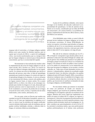Docencia Nº 51 Diciembre 2013
50
Reflexiones Pedagógicas
traspasar todo el curriculum, y la lengua indígena también
debiera servir para enseñar las distintas materias, pues se
supone que la escuela de EIB es –a partir de la pedagogía
crítica– una escuela transformadora, que va a otorgar el sitio
que las lenguas indígenas se merecen para el desarrollo del
conocimiento, que hoy es exclusividad del español.
Recientemente se han realizado dos estudios sobre
la implementación del sector de lengua indígena en sala de
clases (Acuña, 2012; Treviño et al., 2013). Los avances en
el logro de objetivos bilingües identificados no son signifi-
cativos. Se constata una serie de dificultades que afectan el
desarrollo del proceso, entre ellos, la falta de metodología
apropiada para enseñar las lenguas y la carencia de logros en
el aprendizaje bilingüe en los alumnos. A veces no alcanzan
el uso instrumental del idioma, conocen solo palabras, pero
no logran construir frases, ni menos unirlas. Por su parte
Quidel (2011), se refiere a las fallas en las estrategias em-
pleadas para enseñar las lenguas en el aula, destacando que
persisten prácticas como la improvisación, el uso de lista-
do de vocabulario y la ausencia de producción en la lengua
(creación de textos orales, escritos, o reproducción de estilos
tradicionales, como cuentos, adivinanzas, etc.).
Por otra parte, existe un Decreto que nombra una
cantidad cercana de 30 educadores formadores, quienes cer-
tifican a los ET para que implementen la asignatura en el
aula. Lo cierto es que los miembros del equipo certificador
conocen métodos tradicionales orales de enseñanza, pero no
pueden certificar habilidades referidas a reflexión sobre la
lengua, ni cuestiones didácticas-metodológicas.
	 A pesar de los problemas señalados, sería injusto
descargar en los hombros del educador tradicional la res-
ponsabilidad del aprendizaje y la falta de aumento de ha-
blantes en la escuela, considerando que las fallas del PEIB
son estructurales y de carácter histórico. Los problemas de
gestión e implementación del Decreto 280 al interior y fuera
del PEIB no son menores.
	
	 A las debilidades antes citadas, se suma la falta de
personal técnico hablante de lenguas indígenas en la toma
de decisiones curriculares. El mismo PEIB-Mineduc no
cuenta con expertos curriculistas especializados en lenguas,
en didáctica de las LI ni en conocimientos ancestrales para
orientar y dar seguimiento al proceso, como para que acom-
pañen la labor del ET en las regiones a lo largo del país.
	 Más allá de los esfuerzos realizados por los ET y
PM, al Estado le corresponde el gran desafío político de im-
plementar la educación intercultural bilingüe de calidad; ade-
más de generar otras medidas que permitan el uso público de
las lenguas, porque la escuela por sí sola no va a revitalizar las
lenguas, si las mismas no tienen uso público como la presen-
cia en los medios de comunicación, en las instituciones pú-
blicas que frecuentan los indígenas, en las escuelas y eventos
culturales, etc. Todas estas acciones demandan recursos eco-
nómicos y voluntad política, además de un profundo sentido
de reparación frente a los derechos vulnerados a los pueblos
indígenas de parte del Estado (Trapnell, 2005), cuyas políticas
educativas condujeron tanto a la pérdida de las lenguas como
a la asimetría cultural, educativa y social que hoy afecta a los
pueblos, que favorecieron al castellano en desmedro de todas
las lenguas indígenas, invisibilizándolas.
	 No está demás señalar que tenemos la necesidad
de contar con profesores de Estado con mención en
lenguas indígenas, que resuelvan los problemas didácticos-
metodológicos y de lingüística aplicada a la enseñanza de las
lenguas. Mientras ello ocurre, habrá que implementar una
política de apoyo al trabajo del ET, asegurar sus ingresos y
permanencia, y ofrecerles un programa de profesionalización
a aquellos que cumplan con ciertos requisitos mínimos, como
enseñanza media terminada, interés por la pedagogía, etc. Se
debe considerar que aproximadamente un tercio de los ET
ha concluido la enseñanza media y que estos perfectamente
podrían profesionalizarse en el sistema como profesores
Los pueblos indígenas comparten una
misma espiritualidad, conocimientos,
valores y un mismo vínculo con
la naturaleza. La enseñanza de la
LI es estratégica para mantener la
cosmogonía de los pueblos, que se
expresa en la lengua.
 