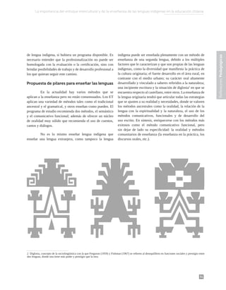 51
Reflexiones
Pedagógicas
Reflexiones
Pedagógicas
de lengua indígena, si hubiera un programa disponible. Es
necesario entender que la profesionalización no puede ser
homologada con la evaluación o la certificación, sino con
brindar posibilidades de trabajo y de desarrollo profesional a
los que quieran seguir este camino.
Propuesta de pilares para enseñar las lenguas
	 En la actualidad hay varios métodos que se
aplican a la enseñanza pero no están consensuados. Los ET
aplican una variedad de métodos tales como el tradicional
ancestral y el gramatical, y otros enseñan como pueden. El
programa de estudio recomienda dos métodos, el semántico
y el comunicativo funcional; además de ofrecer un núcleo
de oralidad muy sólido que recomienda el uso de cuentos,
cantos y diálogos.
	 No es lo mismo enseñar lengua indígena que
enseñar una lengua extranjera, como tampoco la lengua
indígena puede ser enseñada plenamente con un método de
enseñanza de una segunda lengua, debido a los múltiples
factores que le caracterizan y que son propias de las lenguas
indígenas, como la diversidad que manifiesta la práctica de
la cultura originaria; el fuerte desarrollo en el área rural, en
contraste con el medio urbano; su carácter oral altamente
desarrollado y vinculado a saberes referidos a la naturaleza;
una incipiente escritura y la situación de diglosia2
en que se
encuentra respecto al castellano, entre otros. La enseñanza de
la lengua originaria tendrá que articular todas las estrategias
que se ajusten a su realidad y necesidades, donde se valoren
los métodos ancestrales como la oralidad, la relación de la
lengua con la espiritualidad y la naturaleza, el uso de los
métodos comunicativos, funcionales y de desarrollo del
uso escrito. En síntesis, enriquecerse con los métodos más
exitosos como el método comunicativo funcional, pero
sin dejar de lado su especificidad: la oralidad y métodos
comunitarios de enseñanza (la enseñanza en la práctica, los
discursos orales, etc.).
2 Diglosia, concepto de la sociolingüística con la que Ferguson (1959) y Fishman (1967) se refieren al desequilibrio en funciones sociales y prestigio entre
dos lenguas, donde una tiene más poder y prestigio que la otra.
La importancia del enfoque intercultural y de la enseñanza de las lenguas indígenas en la educación chilena
 