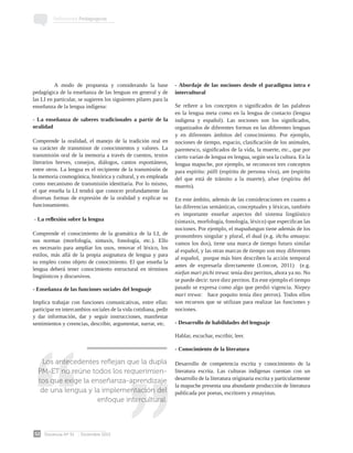 Docencia Nº 51 Diciembre 2013
52
Reflexiones Pedagógicas
	 A modo de propuesta y considerando la base
pedagógica de la enseñanza de las lenguas en general y de
las LI en particular, se sugieren los siguientes pilares para la
enseñanza de la lengua indígena:
- La enseñanza de saberes tradicionales a partir de la
oralidad
Comprende la oralidad, el manejo de la tradición oral en
su carácter de transmisor de conocimientos y valores. La
transmisión oral de la memoria a través de cuentos, textos
literarios breves, consejos, diálogos, cantos espontáneos,
entre otros. La lengua es el recipiente de la transmisión de
la memoria cosmogónica, histórica y cultural, y es empleada
como mecanismo de transmisión identitaria. Por lo mismo,
el que enseña la LI tendrá que conocer profundamente las
diversas formas de expresión de la oralidad y explicar su
funcionamiento.
- La reflexión sobre la lengua
Comprende el conocimiento de la gramática de la LI, de
sus normas (morfología, sintaxis, fonología, etc.). Ello
es necesario para ampliar los usos, renovar el léxico, los
estilos, más allá de la propia asignatura de lengua y para
su empleo como objeto de conocimiento. El que enseña la
lengua deberá tener conocimiento estructural en términos
lingüísticos y discursivos.
- Enseñanza de las funciones sociales del lenguaje
Implica trabajar con funciones comunicativas, entre ellas:
participar en intercambios sociales de la vida cotidiana, pedir
y dar información, dar y seguir instrucciones, manifestar
sentimientos y creencias, describir, argumentar, narrar, etc.
- Abordaje de las nociones desde el paradigma intra e
intercultural
Se refiere a los conceptos o significados de las palabras
en la lengua meta como en la lengua de contacto (lengua
indígena y español). Las nociones son los significados,
organizados de diferentes formas en las diferentes lenguas
y en diferentes ámbitos del conocimiento. Por ejemplo,
nociones de tiempo, espacio, clasificación de los animales,
parentesco, significados de la vida, la muerte, etc., que por
cierto varían de lengua en lengua, según sea la cultura. En la
lengua mapuche, por ejemplo, se reconocen tres conceptos
para espíritu: pülli (espíritu de persona viva), am (espíritu
del que está de tránsito a la muerte), alwe (espíritu del
muerto).
En este ámbito, además de las consideraciones en cuanto a
las diferencias semánticas, conceptuales y léxicas, también
es importante enseñar aspectos del sistema lingüístico
(sintaxis, morfología, fonología, léxico) que especifican las
nociones. Por ejemplo, el mapudungun tiene además de los
pronombres singular y plural, el dual (e.g. iñchu amuayu:
vamos los dos), tiene una marca de tiempo futuro similar
al español, y las otras marcas de tiempo son muy diferentes
al español,  porque más bien describen la acción temporal
antes de expresarla directamente (Loncon, 2011)  (e.g.
niefun mari pichi trewa: tenía diez perritos, ahora ya no. No
se puede decir: tuve diez perritos. En este ejemplo el tiempo
pasado se expresa como algo que perdió vigencia. Niepey
mari trewa:   hace poquito tenía diez perros). Todos ellos
son recursos que se utilizan para realizar las funciones y
nociones.
- Desarrollo de habilidades del lenguaje
Hablar, escuchar, escribir, leer.
- Conocimiento de la literatura
Desarrollo de competencia escrita y conocimiento de la
literatura escrita. Las culturas indígenas cuentan con un
desarrollo de la literatura originaria escrita y particularmente
la mapuche presenta una abundante producción de literatura
publicada por poetas, escritores y ensayistas.
Los antecedentes reflejan que la dupla
PM-ET no reúne todos los requerimien-
tos que exige la enseñanza-aprendizaje
de una lengua y la implementación del
enfoque intercultural.
 