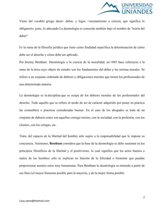 2
Lucy.same@hotmail.com
Viene del vocablo griego deon= deber, y logos =razonamiento o ciencia, que significa lo
obligatorio, justo, lo adecuado La deontología es conocida también bajo el nombre de "teoría del
deber"
Es la rama de la filosofía jurídica que tiene como finalidad específica la determinación de cómo
debe ser el derecho y cómo debe ser aplicado.
Por Jeremy Bentham Deontología o la ciencia de la moralidad, en 1889 hace referencia a la
rama de la ética cuyo objeto de estudio son los fundamentos del deber y las normas morales. Se
refiere a un conjunto ordenado de deberes y obligaciones morales que tienen los profesionales de
una determinada materia.
La deontología es la disciplina que se ocupa de los deberes morales de los profesionales del
derecho. Todo aquello que se refiere al modo de ser de carácter adquirido por poner en práctica
las costumbres o practicas consideradas buenas. En el caso de los abogados se trata de un
conjunto de deberes como son aquellos consigo mismo, con la sociedad, con la profesión, con los
clientes, con los colegas, etc.
Trata, del espacio de la libertad del hombre sólo sujeto a la responsabilidad que le impone su
conciencia. Asimismo, Bentham considera que la base de la deontología se debe sustentar en los
principios filosóficos de la libertad y el positivismo, lo cual significa que los actos buenos o
malos de los hombres sólo se explican en función de la felicidad o bienestar que puedan
proporcionar asuntos estos muy humanistas. Para Bentham la deontología se entiende a partir de
sus fines (el mayor bienestar posible para la mayoría, y de la mejor forma posible.
 