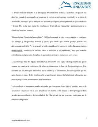 3
Lucy.same@hotmail.com
El profesional del Derecho es el encargado de administrar justicia, y defiende con pasión sus
derechos cuando le son negados y busca que la justicia se aplique con prontitud y si se habla de
las virtudes, se espera que el abogado sea prudente y diligente; el abogado sabe lo que debe hacer
y lo que debe evitar para lograr los resultados a favor del que representa y debe aconsejar a su
cliente de la misma manera.
"Deontología o Ciencia de la moralidad", 1834 es la rama de la ética cuyo propósito es establecer
los deberes y obligaciones morales y éticas que tienen que asumir quienes ejercen una
determinada profesión. Por lo general, se halla recogida en forma escrita en los llamados códigos
deontológicos, habituales en esferas como la medicina o el periodismo, pero que deberían
extenderse a cualquier otra disciplina en que se trate con seres humanos o seres vivos.
La deontología trata del espacio de la libertad del hombre sólo sujeto a la responsabilidad que le
impone su conciencia. Asimismo, Bentham considera que la base de la deontología se debe
sustentar en los principios filosóficos de la libertad y el utilitarismo, lo cual significa que los
actos buenos o malos de los hombres sólo se explican en función de la felicidad o bienestar que
puedan proporcionar asuntos estos muy humanistas.
La deontología es importante para los abogados que tiene como deber ético el guardar reserva de
los asuntos vinculados con la vida privada de sus clientes. Ello, porque se debe proteger el bien
jurídico correspondiente a la intimidad de la vida privada de las personas, protegidas por la
normatividad jurídica.
 