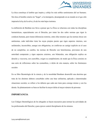 4
Lucy.same@hotmail.com
La ética constituye el ámbito que inspira y cobija los más nobles sentimientos del ser humano.
Sin ética el hombre estaría sin "hogar", a la intemperie, desamparado en un mundo en el que sólo
imperaría la ley de la selva y la de los más bajos instintos.
La definición de Benthan nos lleva a pensar que La Ética se relaciona con todas las disciplinas
humanísticas, especialmente con el Derecho, por tratar las dos sobre normas que rigen la
conducta humana, pero tienen diferencias notorias, entre ellas tenemos que las normas éticas son
autónomas, cada individuo tiene las suyas propias puesto que rigen aspectos internos, son
unilaterales, incoercibles, aunque son obligatorias, no conllevan un castigo explícito en el caso
de no cumplirlas; en cambio, las normas de Derecho son heterónomas, provienen de una
autoridad competente y rigen aspectos externos, son bilaterales, una obligación explica un
derecho y viceversa, son coercibles, exigen su cumplimiento; de modo que la Ética consiste en
una serie de reflexiones sobre las costumbres, o dicho de otra manera, sobre los fenómenos
sociales
En su libro Deontología de la ciencia y de la moralidad Bentham desarrolló una doctrina que
trata de los distintos deberes concebidos sobre una base utilitarista, aplicada a determinadas
situaciones sociales; se refiere a los deberes que cada uno tiene para consigo mismo y con los
demás. Su planteamiento se basa en facilitar la mayor dicha al mayor número de personas
IMPORTANCIA
Los Códigos Deontológicos de los abogados se hacen necesarios para normar las actividades de
los profesionales del Derecho y para ejercer control disciplinario de los mismos.
 