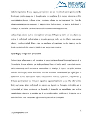 5
Lucy.same@hotmail.com
Dada la importancia de este aspecto, recordaremos en qué consiste el secreto profesional La
deontología jurídica exige que el abogado actúe con su cliente de la manera más recta posible,
comportándose siempre en forma veraz y oportuna, velando por los intereses de éste. Entre las
más comunes exigencias éticas para el abogado están: la honestidad y el secreto profesional, el
cual exige no revelar las confidencias que se le cuentan de manera profesional.
La Sociología Jurídica explica cómo debe ser aplicado el Derecho y cuáles son los deberes que
contrae el profesional; en la práctica, el abogado reconoce cuáles son los deberes para consigo
mismo y con la sociedad; deberes para con su cliente y los colegas, con los jueces y con los
demás empleados de las entidades jurídicas con las que tiene contacto.
Deontología y competencia profesional
Es importante señalar que es útil considerar la competencia profesional dentro del campo de la
Deontología; hemos señalado que todo profesional busca triunfar social y económicamente,
intelectualmente (científicamente), en resumen busca el prestigio, la riqueza y el poder; alcanzar
un status social digno, lo cual no es malo, todos los individuos tenemos metas por lograr; pero el
profesional exitoso debe reunir ciertos conocimientos teóricos y prácticos, competencias y
destrezas que requieren una formación específica regulada legalmente y que debe saber utilizar
dentro del campo ético profesional; se supone que durante su formación sistemática en la
Universidad, el futuro profesional va logrando el desarrollo de capacidades para aplicar
conocimientos, destrezas y actitudes que le permitirán resolver problemas y destacarse en su
profesión frente a sus compañeros y jefes en el lugar donde se desempeñe.
 