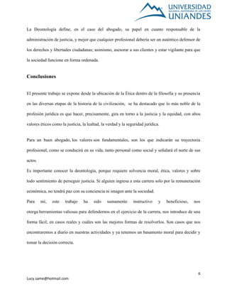 6
Lucy.same@hotmail.com
La Deontología define, en el caso del abogado, su papel en cuanto responsable de la
administración de justicia, y mejor que cualquier profesional debería ser un auténtico defensor de
los derechos y libertades ciudadanas; asimismo, asesorar a sus clientes y estar vigilante para que
la sociedad funcione en forma ordenada.
Conclusiones
El presente trabajo se expone desde la ubicación de la Ética dentro de la filosofía y su presencia
en las diversas etapas de la historia de la civilización, se ha destacado que lo más noble de la
profesión jurídica es que hacer, precisamente, gira en torno a la justicia y la equidad, con altos
valores éticos como la justicia, la lealtad, la verdad y la seguridad jurídica.
Para un buen abogado, los valores son fundamentales, son los que indicarán su trayectoria
profesional, como se conducirá en su vida, tanto personal como social y señalará el norte de sus
actos.
Es importante conocer la deontología, porque requiere solvencia moral, ética, valores y sobre
todo sentimiento de perseguir justicia. Si alguien ingresa a esta carrera solo por la remuneración
económica, no tendrá paz con su conciencia ni imagen ante la sociedad.
Para mí, este trabajo ha sido sumamente instructivo y beneficioso, nos
otorga herramientas valiosas para defendernos en el ejercicio de la carrera, nos introduce de una
forma fácil, en casos reales y cuáles son las mejores formas de resolverlos. Son casos que nos
encontraremos a diario en nuestras actividades y ya tenemos un basamento moral para decidir y
tomar la decisión correcta.
 