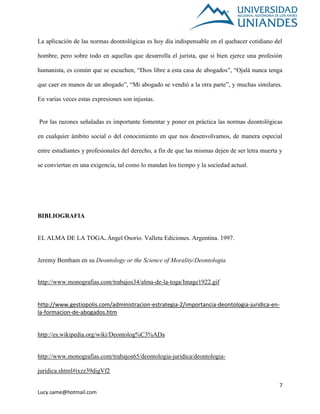 7
Lucy.same@hotmail.com
La aplicación de las normas deontológicas es hoy día indispensable en el quehacer cotidiano del
hombre, pero sobre todo en aquellas que desarrolla el jurista, que si bien ejerce una profesión
humanista, es común que se escuchen, “Dios libre a esta casa de abogados”, “Ojalá nunca tenga
que caer en manos de un abogado”, “Mi abogado se vendió a la otra parte”, y muchas similares.
En varias veces estas expresiones son injustas.
Por las razones señaladas es importante fomentar y poner en práctica las normas deontológicas
en cualquier ámbito social o del conocimiento en que nos desenvolvamos, de manera especial
entre estudiantes y profesionales del derecho, a fin de que las mismas dejen de ser letra muerta y
se conviertan en una exigencia, tal como lo mandan los tiempo y la sociedad actual.
BIBLIOGRAFIA
EL ALMA DE LA TOGA. Ángel Osorio. Valleta Ediciones. Argentina. 1997.
Jeremy Bentham en su Deontology or the Science of Morality/Deontologia
http://www.monografias.com/trabajos34/alma-de-la-toga/Image1922.gif
http://www.gestiopolis.com/administracion-estrategia-2/importancia-deontologia-juridica-en-
la-formacion-de-abogados.htm
http://es.wikipedia.org/wiki/Deontolog%C3%ADa
http://www.monografias.com/trabajos65/deontologia-juridica/deontologia-
juridica.shtml#ixzz39digVf2
 