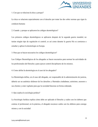 8
Lucy.same@hotmail.com
1. Con que se relaciona la ética y porque?
La ética se relaciona especialmente con el derecho por tratar las dos sobre normas que rigen la
conducta humana
2. Cuando y porque se aplicaron los códigos deontológicos?
Los primeros códigos deontológicos se aplicaron después de la segunda guerra mundial, no
tenían ningún tipo de regulación ni control, es así como durante la guerra fría se comienza a
estudiar y aplicar la deontología en Europa.
3. Para que se hacen necesarios los códigos deontológicos?
Los Códigos Deontológicos de los abogados se hacen necesarios para normar las actividades de
los profesionales del Derecho y para ejercer control disciplinario de los mismos.
4. Como define la deontología en el caso de los abogados?
La Deontología define, en el caso del abogado, ser responsable de la administración de justicia,
debería ser un auténtico defensor de los derechos y libertades ciudadanas; asimismo, asesorar a
sus clientes y estar vigilante para que la sociedad funcione en forma ordenada.
5. Que explica la sociología jurídica?
La Sociología Jurídica explica cómo debe ser aplicado el Derecho y cuáles son los deberes que
contrae el profesional; en la práctica, el abogado reconoce cuáles son los deberes para consigo
mismo y con la sociedad
 