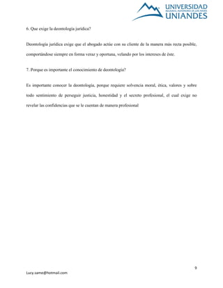 9
Lucy.same@hotmail.com
6. Que exige la deontología jurídica?
Deontología jurídica exige que el abogado actúe con su cliente de la manera más recta posible,
comportándose siempre en forma veraz y oportuna, velando por los intereses de éste.
7. Porque es importante el conocimiento de deontología?
Es importante conocer la deontología, porque requiere solvencia moral, ética, valores y sobre
todo sentimiento de perseguir justicia, honestidad y el secreto profesional, el cual exige no
revelar las confidencias que se le cuentan de manera profesional
 