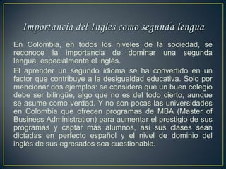 En Colombia, en todos los niveles de la sociedad, se
reconoce la importancia de dominar una segunda
lengua, especialmente el inglés.
El aprender un segundo idioma se ha convertido en un
factor que contribuye a la desigualdad educativa. Solo por
mencionar dos ejemplos: se considera que un buen colegio
debe ser bilingüe, algo que no es del todo cierto, aunque
se asume como verdad. Y no son pocas las universidades
en Colombia que ofrecen programas de MBA (Master of
Business Administration) para aumentar el prestigio de sus
programas y captar más alumnos, así sus clases sean
dictadas en perfecto español y el nivel de dominio del
inglés de sus egresados sea cuestionable.