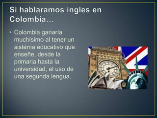 • Colombia ganaría
muchísimo al tener un
sistema educativo que
enseñe, desde la
primaria hasta la
universidad, el uso de
una segunda lengua.