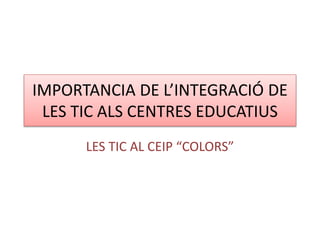 IMPORTANCIA DE L’INTEGRACIÓ DE
LES TIC ALS CENTRES EDUCATIUS
LES TIC AL CEIP “COLORS”
 