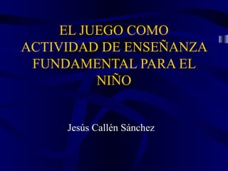 EL JUEGO COMO
ACTIVIDAD DE ENSEÑANZA
FUNDAMENTAL PARA EL
NIÑO
Jesús Callén Sánchez
 