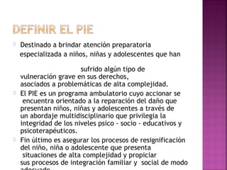  Destinado a brindar atención preparatoria 
especializada a niños, niñas y adolescentes que han
sufrido algún tipo de
vulneración grave en sus derechos,
asociados a problemáticas de alta complejidad. 
 El PIE es un programa ambulatorio cuyo accionar se
 encuentra orientado a la reparación del daño que
presentan niños, niñas y adolescentes a través de
un abordaje multidisciplinario que privilegia la
integridad de los niveles psico - socio - educativos y
psicoterapéuticos.
 Fin último es asegurar los procesos de resignificación
del niño, niña o adolescente que presenta
 situaciones de alta complejidad y propiciar
sus procesos de integración familiar y  social de modo
 
