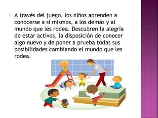  A través del juego, los niños aprenden a
conocerse a si mismos, a los demás y al
mundo que les rodea. Descubren la alegría
de estar activos, la disposición de conocer
algo nuevo y de poner a prueba todas sus
posibilidades cambiando el mundo que les
rodea.
 