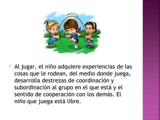 Al jugar, el niño adquiere experiencias de las
cosas que le rodean, del medio donde juega,
desarrolla destrezas de coordinación y
subordinación al grupo en el que está y el
sentido de cooperación con los demás. El
niño que juega está libre.
 