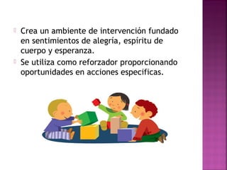  Crea un ambiente de intervención fundado
en sentimientos de alegría, espíritu de
cuerpo y esperanza.
 Se utiliza como reforzador proporcionando
oportunidades en acciones especificas.
 
