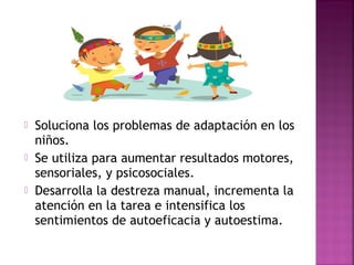  Soluciona los problemas de adaptación en los
niños.
 Se utiliza para aumentar resultados motores,
sensoriales, y psicosociales.
 Desarrolla la destreza manual, incrementa la
atención en la tarea e intensifica los
sentimientos de autoeficacia y autoestima.
 