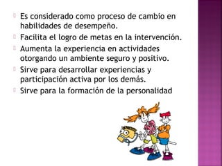  Es considerado como proceso de cambio en
habilidades de desempeño.
 Facilita el logro de metas en la intervención.
 Aumenta la experiencia en actividades
otorgando un ambiente seguro y positivo.
 Sirve para desarrollar experiencias y
participación activa por los demás.
 Sirve para la formación de la personalidad
 