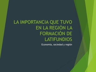 LA IMPORTANCIA QUE TUVO
EN LA REGIÓN LA
FORMACIÓN DE
LATIFUNDIOS
Economía, sociedad y región
 