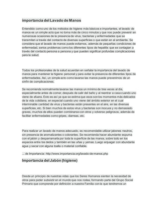 importancia delLavado de Manos
Entendido como uno de los métodos de higiene más básicos e importantes, el lavado de
manos es un simple acto que no toma más de cinco minutos y que nos puede prevenir en
numerosas ocasiones de la presencia de virus, bacterias y enfermedades que se
transmiten a través del contacto de diversas superficies o que están en el ambiente. Se
considera que el lavado de manos puede evitarnos, además de pequeñas condiciones de
enfermedad, serios problemas como los diferentes tipos de hepatitis que se contagian a
través del contacto persona a persona y que pueden significar profundas complicaciones
para la salud.
Todos los profesionales de la salud acuerdan en señalar la importancia del lavado de
manos para mantener la higiene personal y para evitar la presencia de diferentes tipos de
enfermedades. Así, un simple acto como lavarse las manos puede prevenirnos de un
sinfín de complicaciones.
Se recomienda normalmente lavarse las manos un mínimo de tres veces al día,
especialmente antes de comer, después de salir del baño y al reentrar a casa cuando uno
viene de afuera. Esto es así ya que se estima que esos son los momentos más delicados
de la vida cotidiana, en especial cuando uno viene del ámbito exterior en el cual
interminable cantidad de virus y bacterias están presentes en el aire, en las diversas
superficies, etc. Si bien muchos de estos virus y bacterias son inocuos y no demasiado
graves, muchos de ellos pueden combinarse con otros y volverse peligrosos, además de
facilitar enfermedades como gripes, diarreas, etc.
Para realizar un lavado de manos adecuado, es recomendable utilizar jabones neutros,
sin presencia de aromatizantes o colorantes. Se recomienda hacer abundante espuma
con el jabón y desparramarla por toda la superficie de las manos, sobre todo en los
espacios entre los dedos y también en las uñas y yemas. Luego enjuagar con abundante
agua y secar con alguna toalla o material confiable.
... de Importancia: http://www.importancia.org/lavado-de-manos.php
Importancia delJabón (higiene)
Desde un principio de nuestras vidas que los Seres Humanos sienten la necesidad de
otros para poder subsistir en el mundo que nos rodea, formando parte del Grupo Social
Primario que comprende por definición a nuestra Familia con la que tendremos un
 