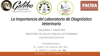 La Importancia del Laboratorio de Diagnóstico
Veterinario
EDUARDO J. KWIECIEN
MAESTRÍA EN SALUD PÚBLICA VETERINARIA
UNIVERSIDAD GALILEO
GUATEMALA, 12 DE FEBRERO DE 2018
COLABORADORES:
Dr. JUAN P. DEL ÁGUILA, MV, MSc.
Dr. MARCO T. CUEVA, MV. MSc.
 