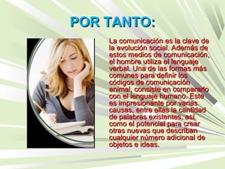 POR TANTO:POR TANTO:
La comunicación es la clave deLa comunicación es la clave de
la evolución social. Además dela evolución social. Además de
estos medios de comunicación,estos medios de comunicación,
el hombre utiliza el lenguajeel hombre utiliza el lenguaje
verbal. Una de las formas másverbal. Una de las formas más
comunes para definir loscomunes para definir los
códigos de comunicacióncódigos de comunicación
animal, consiste en compararloanimal, consiste en compararlo
con el lenguaje humano. Estecon el lenguaje humano. Este
es impresionante por variases impresionante por varias
causas, entre ellas la cantidadcausas, entre ellas la cantidad
de palabras existentes, asíde palabras existentes, así
como el potencial para crearcomo el potencial para crear
otras nuevas que describanotras nuevas que describan
cualquier número adicional decualquier número adicional de
objetos e ideas.objetos e ideas.
 