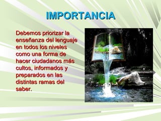 IMPORTANCIAIMPORTANCIA
Debemos priorizar laDebemos priorizar la
enseñanza del lenguajeenseñanza del lenguaje
en todos los nivelesen todos los niveles
como una forma decomo una forma de
hacer ciudadanos máshacer ciudadanos más
cultos, informados ycultos, informados y
preparados en laspreparados en las
distintas ramas deldistintas ramas del
saber.saber.
 