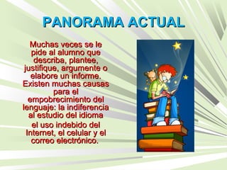 PANORAMA ACTUALPANORAMA ACTUAL
Muchas veces se leMuchas veces se le
pide al alumno quepide al alumno que
describa, plantee,describa, plantee,
justifique, argumente ojustifique, argumente o
elabore un informe.elabore un informe.
Existen muchas causasExisten muchas causas
para elpara el
empobrecimiento delempobrecimiento del
lenguaje: la indiferencialenguaje: la indiferencia
al estudio del idiomaal estudio del idioma
el uso indebido delel uso indebido del
Internet, el celular y elInternet, el celular y el
correo electrónico.correo electrónico.
 