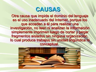 CAUSASCAUSAS
Otra causa que impide el dominio del lenguajeOtra causa que impide el dominio del lenguaje
es el uso inadecuado del Internet, porque loses el uso inadecuado del Internet, porque los
que acceden a él para realizar unaque acceden a él para realizar una
investigación, no leen ni analizan la informacióninvestigación, no leen ni analizan la información
simplemente imprimen luego de cortar y pegarsimplemente imprimen luego de cortar y pegar
fragmentos aislados sin ninguna organización,fragmentos aislados sin ninguna organización,
lo cual produce trabajos sin unidad lingüística nilo cual produce trabajos sin unidad lingüística ni
conceptual.conceptual.
 