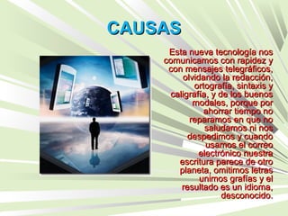 CAUSASCAUSAS
Esta nueva tecnología nosEsta nueva tecnología nos
comunicamos con rapidez ycomunicamos con rapidez y
con mensajes telegráficos,con mensajes telegráficos,
olvidando la redacción,olvidando la redacción,
ortografía, sintaxis yortografía, sintaxis y
caligrafía, y de los buenoscaligrafía, y de los buenos
modales, porque pormodales, porque por
ahorrar tiempo noahorrar tiempo no
reparamos en que noreparamos en que no
saludamos ni nossaludamos ni nos
despedimos y cuandodespedimos y cuando
usamos el correousamos el correo
electrónico nuestraelectrónico nuestra
escritura parece de otroescritura parece de otro
planeta, omitimos letrasplaneta, omitimos letras
unimos grafías y elunimos grafías y el
resultado es un idioma,resultado es un idioma,
desconocido.desconocido.
 