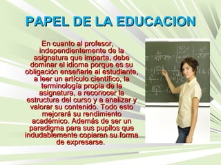 PAPEL DE LA EDUCACIONPAPEL DE LA EDUCACION
En cuanto al profesor,En cuanto al profesor,
independientemente de laindependientemente de la
asignatura que imparta, debeasignatura que imparta, debe
dominar el idioma porque es sudominar el idioma porque es su
obligación enseñarle al estudiante,obligación enseñarle al estudiante,
a leer un artículo científico, laa leer un artículo científico, la
terminología propia de laterminología propia de la
asignatura, a reconocer laasignatura, a reconocer la
estructura del curso y a analizar yestructura del curso y a analizar y
valorar su contenido. Todo estovalorar su contenido. Todo esto
mejorará su rendimientomejorará su rendimiento
académico. Además de ser unacadémico. Además de ser un
paradigma para sus pupilos queparadigma para sus pupilos que
indudablemente copiaran su formaindudablemente copiaran su forma
de expresarse.de expresarse.
 
