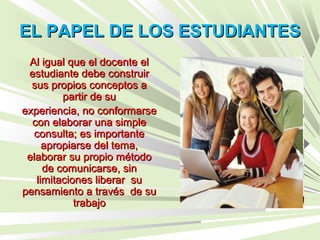 EL PAPEL DE LOS ESTUDIANTESEL PAPEL DE LOS ESTUDIANTES
Al igual que el docente elAl igual que el docente el
estudiante debe construirestudiante debe construir
sus propios conceptos asus propios conceptos a
partir de supartir de su
experiencia, no conformarseexperiencia, no conformarse
con elaborar una simplecon elaborar una simple
consulta; es importanteconsulta; es importante
apropiarse del tema,apropiarse del tema,
elaborar su propio métodoelaborar su propio método
de comunicarse, sinde comunicarse, sin
limitaciones liberar sulimitaciones liberar su
pensamiento a través de supensamiento a través de su
trabajotrabajo
 