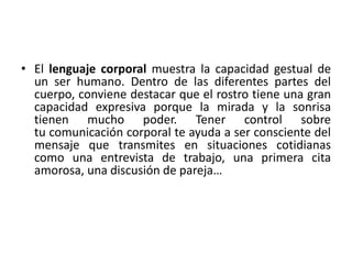 • El lenguaje corporal muestra la capacidad gestual de 
un ser humano. Dentro de las diferentes partes del 
cuerpo, conviene destacar que el rostro tiene una gran 
capacidad expresiva porque la mirada y la sonrisa 
tienen mucho poder. Tener control sobre 
tu comunicación corporal te ayuda a ser consciente del 
mensaje que transmites en situaciones cotidianas 
como una entrevista de trabajo, una primera cita 
amorosa, una discusión de pareja… 
 