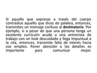 Si aquello que expresas a través del cuerpo 
contradice aquello que dices de palabra, entonces, 
transmites un mensaje confuso al destinatario. Por 
ejemplo, si a pesar de que una persona tenga un 
excelente currículm acude a una entrevista de 
trabajo con un look descuidado y llega impuntual a 
la cita, entonces, transmite falta de interés hacia 
ese empleo. Poner atención a los detalles es 
importante para comunicar mejor. 
 