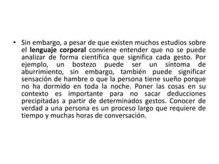 • Sin embargo, a pesar de que existen muchos estudios sobre 
el lenguaje corporal conviene entender que no se puede 
analizar de forma científica que significa cada gesto. Por 
ejemplo, un bostezo puede ser un síntoma de 
aburrimiento, sin embargo, también puede significar 
sensación de hambre o que la persona tiene sueño porque 
no ha dormido en toda la noche. Poner las cosas en su 
contexto es importante para no sacar deducciones 
precipitadas a partir de determinados gestos. Conocer de 
verdad a una persona es un proceso largo que requiere de 
tiempo y muchas horas de conversación. 
 