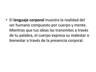 • El lenguaje corporal muestra la realidad del 
ser humano compuesto por cuerpo y mente. 
Mientras que tus ideas las transmites a través 
de tu palabra, el cuerpo expresa su malestar o 
bienestar a través de la presencia corporal. 
 