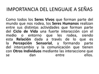 IMPORTANCIA DEL LENGUAJE A SEÑAS 
Como todos los Seres Vivos que forman parte del 
mundo que nos rodea, los Seres Humanos realizan 
entre sus distintas actividades que forman parte 
del Ciclo de Vida una fuerte interacción con el 
medio o entorno que les rodea, siendo 
esta Relación dada a través de lo que es 
la Percepción Sensorial, y formando parte 
del intercambio y la comunicación que tienen 
con Otros Individuos mediante las interaccione que 
se dan entre ellos. 
 