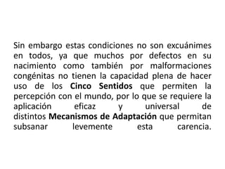 Sin embargo estas condiciones no son excuánimes 
en todos, ya que muchos por defectos en su 
nacimiento como también por malformaciones 
congénitas no tienen la capacidad plena de hacer 
uso de los Cinco Sentidos que permiten la 
percepción con el mundo, por lo que se requiere la 
aplicación eficaz y universal de 
distintos Mecanismos de Adaptación que permitan 
subsanar levemente esta carencia. 
 