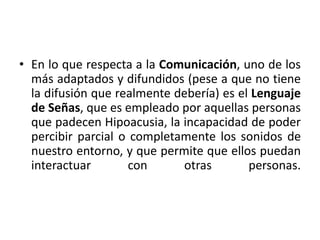 • En lo que respecta a la Comunicación, uno de los 
más adaptados y difundidos (pese a que no tiene 
la difusión que realmente debería) es el Lenguaje 
de Señas, que es empleado por aquellas personas 
que padecen Hipoacusia, la incapacidad de poder 
percibir parcial o completamente los sonidos de 
nuestro entorno, y que permite que ellos puedan 
interactuar con otras personas. 
 